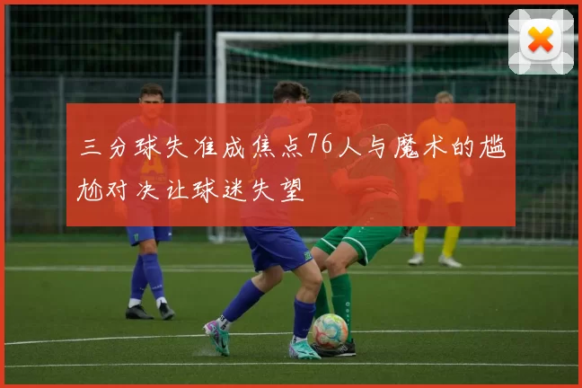 三分球失准成焦点76人与魔术的尴尬对决让球迷失望