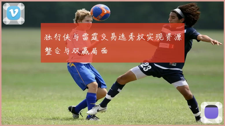 独行侠与雷霆交易选秀权实现资源整合与双赢局面